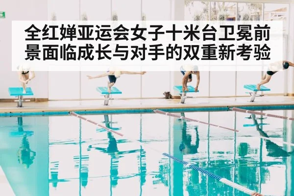 全红婵亚运会女子十米台卫冕前景面临成长与对手的双重新考验