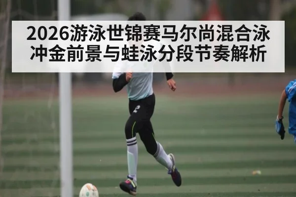2026游泳世锦赛马尔尚混合泳冲金前景与蛙泳分段节奏解析