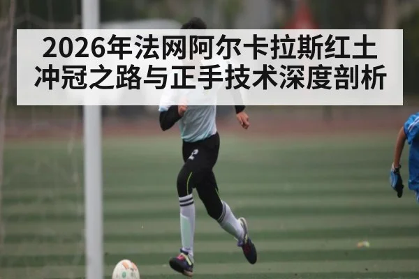 2026年法网阿尔卡拉斯红土冲冠之路与正手技术深度剖析